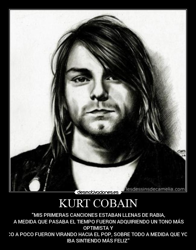 KURT COBAIN - MIS PRIMERAS CANCIONES ESTABAN LLENAS DE RABIA,
 A MEDIDA QUE PASABA EL TIEMPO FUERON ADQUIRIENDO UN TONO MÁS
OPTIMISTA Y
POCO A POCO FUERON VIRANDO HACIA EL POP, SOBRE TODO A MEDIDA QUE YO ME
IBA SINTIENDO MÁS FELIZ