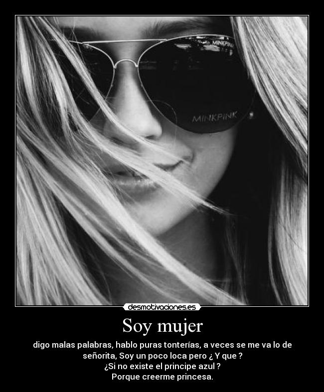 Soy mujer - digo malas palabras, hablo puras tonterías, a veces se me va lo de
señorita, Soy un poco loca pero ¿ Y que ?
¿Si no existe el principe azul ?
Porque creerme princesa.