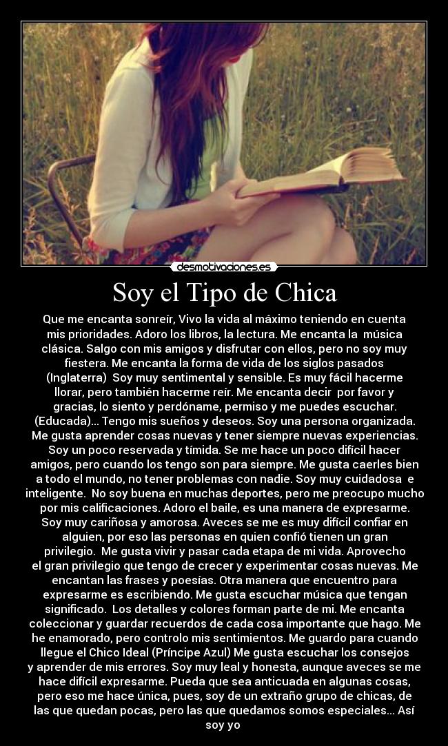 Soy el Tipo de Chica - Que me encanta sonreír, Vivo la vida al máximo teniendo en cuenta
mis prioridades. Adoro los libros, la lectura. Me encanta la música
clásica. Salgo con mis amigos y disfrutar con ellos, pero no soy muy
fiestera. Me encanta la forma de vida de los siglos pasados
(Inglaterra) Soy muy sentimental y sensible. Es muy fácil hacerme
llorar, pero también hacerme reír. Me encanta decir por favor y
gracias, lo siento y perdóname, permiso y me puedes escuchar.
(Educada)... Tengo mis sueños y deseos. Soy una persona organizada.
Me gusta aprender cosas nuevas y tener siempre nuevas experiencias.
Soy un poco reservada y tímida. Se me hace un poco difícil hacer
amigos, pero cuando los tengo son para siempre. Me gusta caerles bien
a todo el mundo, no tener problemas con nadie. Soy muy cuidadosa e
inteligente. No soy buena en muchas deportes, pero me preocupo mucho
por mis calificaciones. Adoro el baile, es una manera de expresarme.
Soy muy cariñosa y amorosa. Aveces se me es muy difícil confiar en
alguien, por eso las personas en quien confió tienen un gran
privilegio. Me gusta vivir y pasar cada etapa de mi vida. Aprovecho
el gran privilegio que tengo de crecer y experimentar cosas nuevas. Me
encantan las frases y poesías. Otra manera que encuentro para
expresarme es escribiendo. Me gusta escuchar música que tengan
significado. Los detalles y colores forman parte de mi. Me encanta
coleccionar y guardar recuerdos de cada cosa importante que hago. Me
he enamorado, pero controlo mis sentimientos. Me guardo para cuando
llegue el Chico Ideal (Príncipe Azul) Me gusta escuchar los consejos
y aprender de mis errores. Soy muy leal y honesta, aunque aveces se me
hace difícil expresarme. Pueda que sea anticuada en algunas cosas,
pero eso me hace única, pues, soy de un extraño grupo de chicas, de
las que quedan pocas, pero las que quedamos somos especiales... Así
soy yo ♥