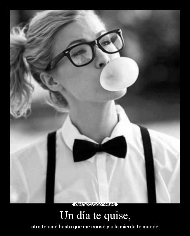 Un día te quise, - otro te amé hasta que me cansé y a la mierda te mandé.