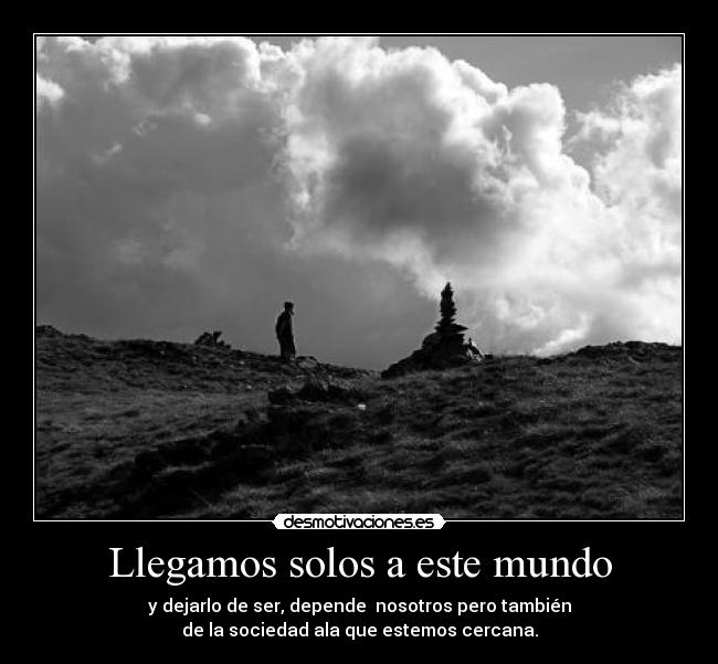 Llegamos solos a este mundo - y dejarlo de ser, depende nosotros pero también
de la sociedad ala que estemos cercana.