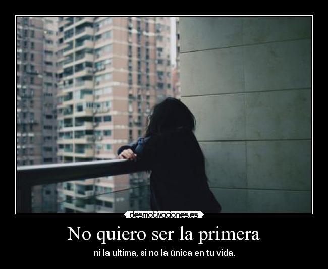 No quiero ser la primera - ni la ultima, si no la única en tu vida.