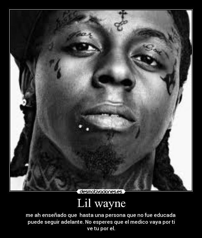 Lil wayne - me ah enseñado que hasta una persona que no fue educada
puede seguir adelante. No esperes que el medico vaya por ti
ve tu por el.