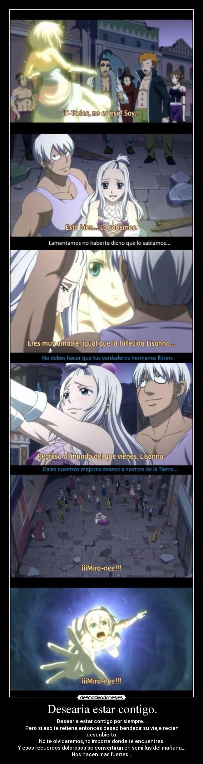 Desearia estar contigo. - Desearia estar contigo por siempre...
Pero si eso te retiene,entonces deseo bendecir su viaje recien descubierto.
No te olvidaremos,no importa donde te encuentres.
Y esos recuerdos dolorosos se convertiran en semillas del mañana...
Nos hacen mas fuertes...