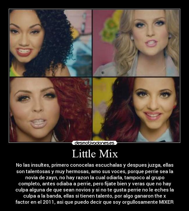 Little Mix - No las insultes, primero conocelas escuchalas y despues juzga, ellas
son talentosas y muy hermosas, amo sus voces, porque perrie sea la
novia de zayn, no hay razon la cual odiarla, tampoco al grupo
completo, antes odiaba a perrie, pero fijate bien y veras que no hay
culpa alguna de que sean novios y si no te gusta perrie no le eches la
culpa a la banda, ellas si tienen talento, por algo ganaron the x
factor en el 2011, asi que puedo decir que soy orgullosamente MIXER