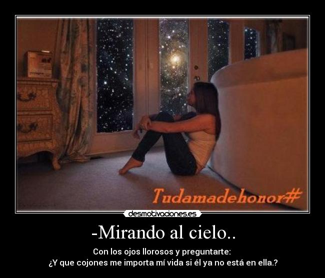 -Mirando al cielo.. - Con los ojos llorosos y preguntarte:
¿Y que cojones me importa mí vida si él ya no está en ella.?