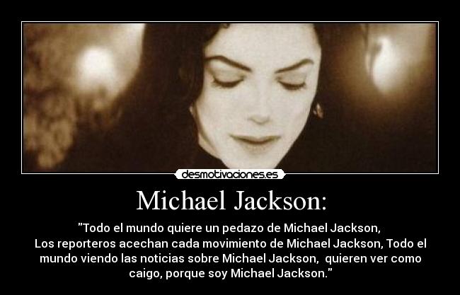 Michael Jackson: - Todo el mundo quiere un pedazo de Michael Jackson,
Los reporteros acechan cada movimiento de Michael Jackson, Todo el
mundo viendo las noticias sobre Michael Jackson, quieren ver como
caigo, porque soy Michael Jackson.