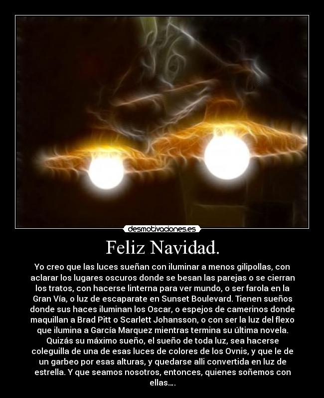 Feliz Navidad. - Yo creo que las luces sueñan con iluminar a menos gilipollas, con
aclarar los lugares oscuros donde se besan las parejas o se cierran
los tratos, con hacerse linterna para ver mundo, o ser farola en la
Gran Vía, o luz de escaparate en Sunset Boulevard. Tienen sueños
donde sus haces iluminan los Oscar, o espejos de camerinos donde
maquillan a Brad Pitt o Scarlett Johansson, o con ser la luz del flexo
que ilumina a García Marquez mientras termina su última novela.
Quizás su máximo sueño, el sueño de toda luz, sea hacerse
coleguilla de una de esas luces de colores de los Ovnis, y que le de
un garbeo por esas alturas, y quedarse alli convertida en luz de
estrella. Y que seamos nosotros, entonces, quienes soñemos con
ellas….
