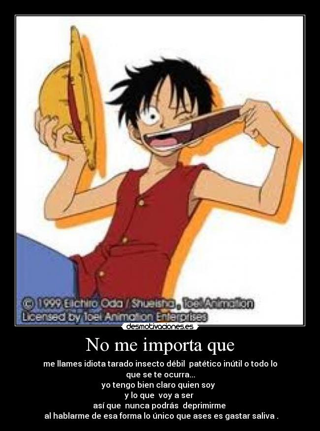 No me importa que - me llames idiota tarado insecto débil patético inútil o todo lo que se te ocurra...
yo tengo bien claro quien soy
y lo que voy a ser
así que nunca podrás deprimirme
al hablarme de esa forma lo único que ases es gastar saliva .