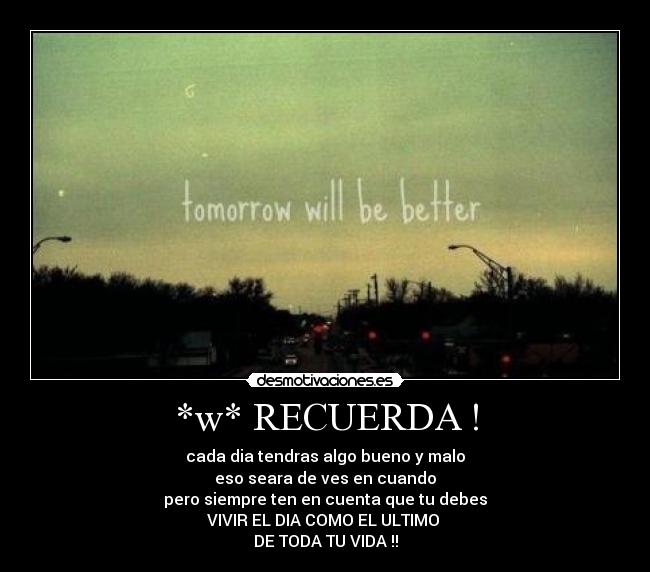 *w* RECUERDA ! - cada dia tendras algo bueno y malo
eso seara de ves en cuando
pero siempre ten en cuenta que tu debes
VIVIR EL DIA COMO EL ULTIMO
DE TODA TU VIDA !!