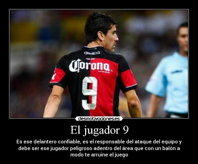 El jugador 9 - Es ese delantero confiable, es el responsable del ataque del equipo y
debe ser ese jugador peligroso adentro del área que con un balón a
modo te arruine el juego