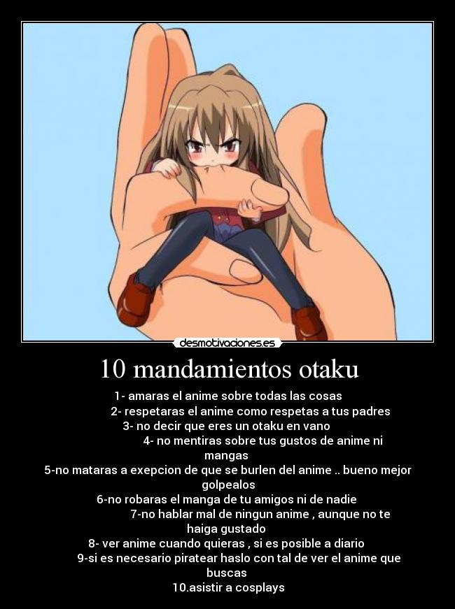 10 mandamientos otaku - 1- amaras el anime sobre todas las cosas
                2- respetaras el anime como respetas a tus padres
3- no decir que eres un otaku en vano 
                         4- no mentiras sobre tus gustos de anime ni mangas 
5-no mataras a exepcion de que se burlen del anime .. bueno mejor golpealos
6-no robaras el manga de tu amigos ni de nadie 
                       7-no hablar mal de ningun anime , aunque no te haiga gustado 
8- ver anime cuando quieras , si es posible a diario 
        9-si es necesario piratear haslo con tal de ver el anime que buscas 
10.asistir a cosplays