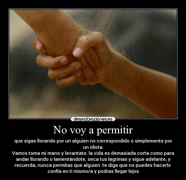 No voy a permitir - que sigas llorando por un alguien no correspondido o simplemente por
un idiota.
Vamos toma mi mano y levantate. la vida es demasiada corta como para
andar llorando o lamentándote, seca tus lagrimas y sigue adelante, y
recuerda, nunca permitas que alguien te diga que no puedes hacerlo
confia en ti mismo/a y podras llegar lejos