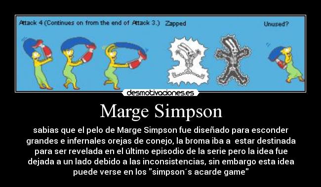 Marge Simpson - sabias que el pelo de Marge Simpson fue diseñado para esconder
grandes e infernales orejas de conejo, la broma iba a  estar destinada
para ser revelada en el último episodio de la serie pero la idea fue
dejada a un lado debido a las inconsistencias, sin embargo esta idea
puede verse en los simpson´s acarde game
