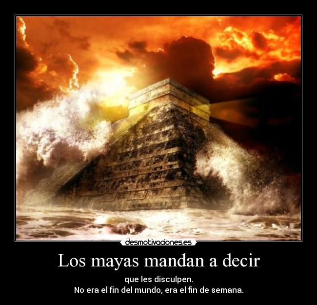 Los mayas mandan a decir - que les disculpen.
No era el fin del mundo, era el fin de semana.