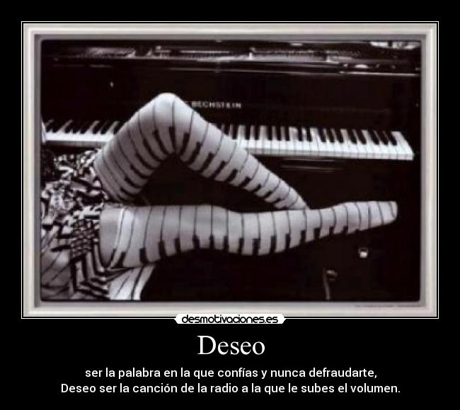 Deseo - ser la palabra en la que confías y nunca defraudarte,
Deseo ser la canción de la radio a la que le subes el volumen.