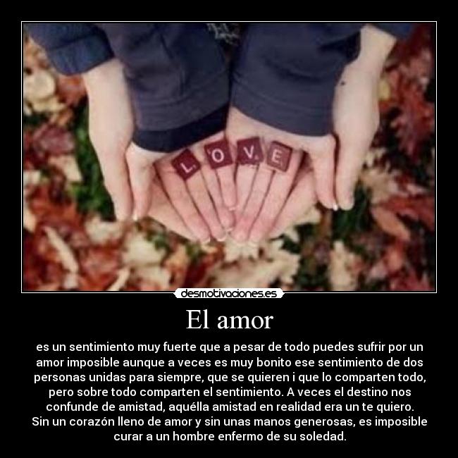 El amor - es un sentimiento muy fuerte que a pesar de todo puedes sufrir por un
amor imposible aunque a veces es muy bonito ese sentimiento de dos
personas unidas para siempre, que se quieren i que lo comparten todo,
pero sobre todo comparten el sentimiento. A veces el destino nos
confunde de amistad, aquélla amistad en realidad era un te quiero.
Sin un corazón lleno de amor y sin unas manos generosas, es imposible
curar a un hombre enfermo de su soledad.