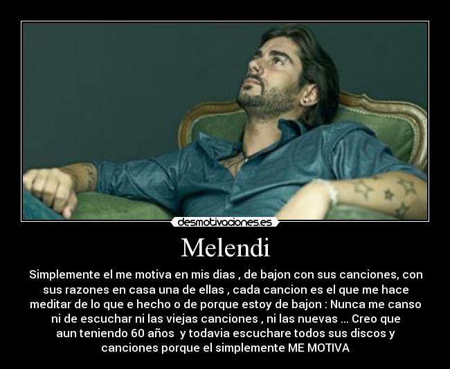 Melendi - Simplemente el me motiva en mis dias , de bajon con sus canciones, con
sus razones en casa una de ellas , cada cancion es el que me hace
meditar de lo que e hecho o de porque estoy de bajon : Nunca me canso
ni de escuchar ni las viejas canciones , ni las nuevas ... Creo que
aun teniendo 60 años  y todavia escuchare todos sus discos y
canciones porque el simplemente ME MOTIVA