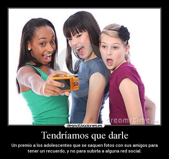 Tendríamos que darle - Un premio a los adolescentes que se saquen fotos con sus amigos para
tener un recuerdo, y no para subirla a alguna red social.