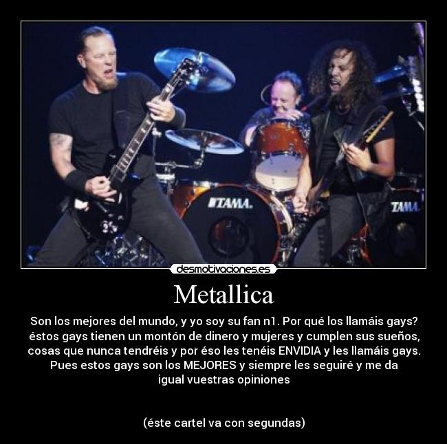 Metallica - Son los mejores del mundo, y yo soy su fan n1. Por qué los llamáis gays?
éstos gays tienen un montón de dinero y mujeres y cumplen sus sueños,
cosas que nunca tendréis y por éso les tenéis ENVIDIA y les llamáis gays.
Pues estos gays son los MEJORES y siempre les seguiré y me da
igual vuestras opiniones
(éste cartel va con segundas)