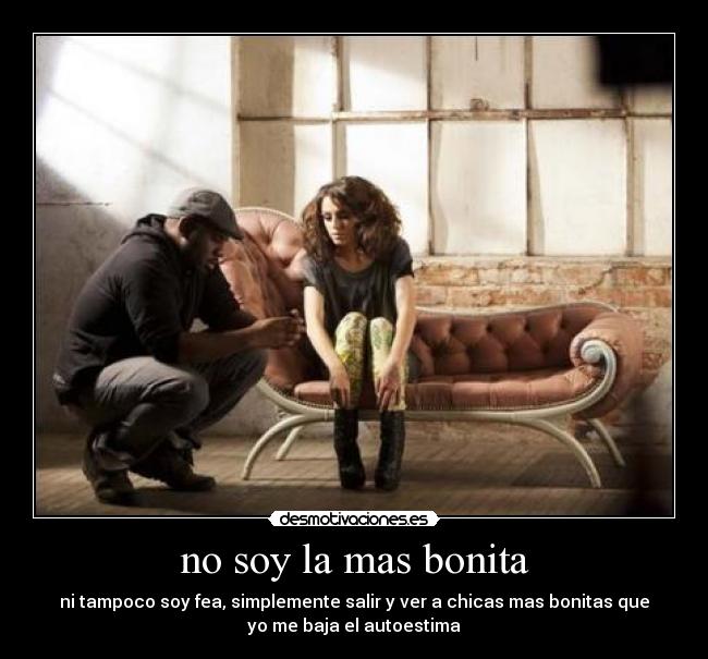 no soy la mas bonita - ni tampoco soy fea, simplemente salir y ver a chicas mas bonitas que
yo me baja el autoestima