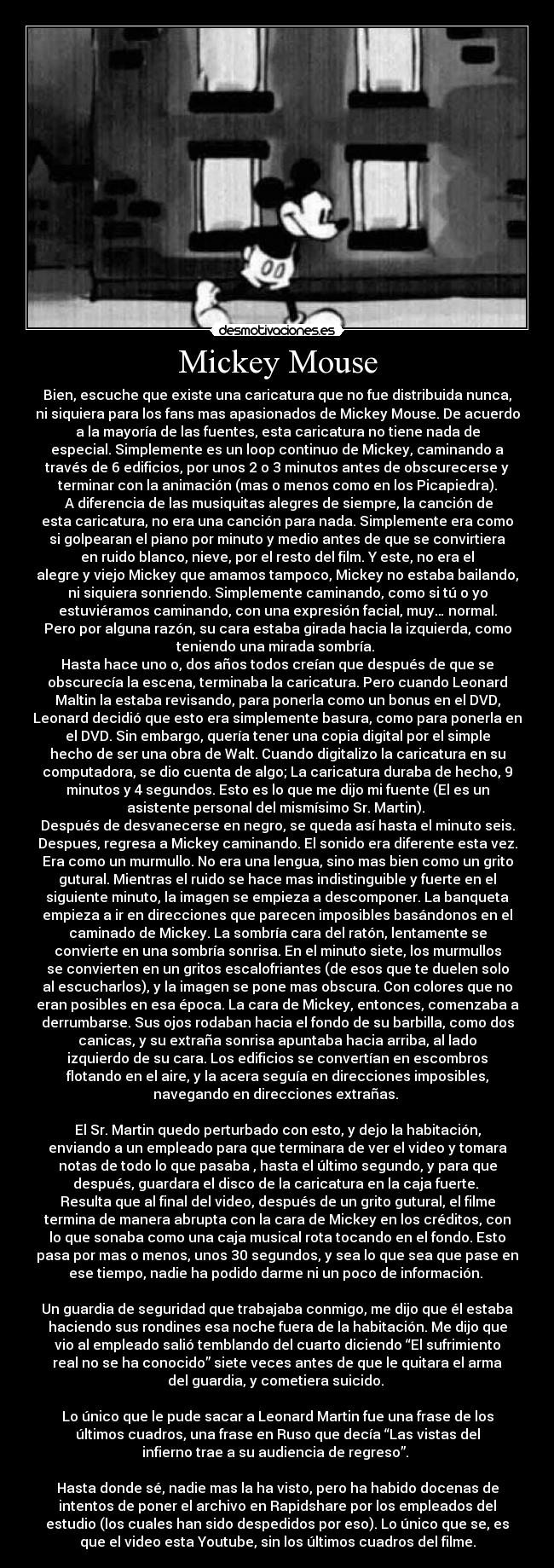 Mickey Mouse - Bien, escuche que existe una caricatura que no fue distribuida nunca,
ni siquiera para los fans mas apasionados de Mickey Mouse. De acuerdo
a la mayoría de las fuentes, esta caricatura no tiene nada de
especial. Simplemente es un loop continuo de Mickey, caminando a
través de 6 edificios, por unos 2 o 3 minutos antes de obscurecerse y
terminar con la animación (mas o menos como en los Picapiedra).
A diferencia de las musiquitas alegres de siempre, la canción de
esta caricatura, no era una canción para nada. Simplemente era como
si golpearan el piano por minuto y medio antes de que se convirtiera
en ruido blanco, nieve, por el resto del film. Y este, no era el
alegre y viejo Mickey que amamos tampoco, Mickey no estaba bailando,
ni siquiera sonriendo. Simplemente caminando, como si tú o yo
estuviéramos caminando, con una expresión facial, muy… normal.
Pero por alguna razón, su cara estaba girada hacia la izquierda, como
teniendo una mirada sombría.
Hasta hace uno o, dos años todos creían que después de que se
obscurecía la escena, terminaba la caricatura. Pero cuando Leonard
Maltin la estaba revisando, para ponerla como un bonus en el DVD,
Leonard decidió que esto era simplemente basura, como para ponerla en
el DVD. Sin embargo, quería tener una copia digital por el simple
hecho de ser una obra de Walt. Cuando digitalizo la caricatura en su
computadora, se dio cuenta de algo; La caricatura duraba de hecho, 9
minutos y 4 segundos. Esto es lo que me dijo mi fuente (El es un
asistente personal del mismísimo Sr. Martin).
Después de desvanecerse en negro, se queda así hasta el minuto seis.
Despues, regresa a Mickey caminando. El sonido era diferente esta vez.
Era como un murmullo. No era una lengua, sino mas bien como un grito
gutural. Mientras el ruido se hace mas indistinguible y fuerte en el
siguiente minuto, la imagen se empieza a descomponer. La banqueta
empieza a ir en direcciones que parecen imposibles basándonos en el
caminado de Mickey. La sombría cara del ratón, lentamente se
convierte en una sombría sonrisa. En el minuto siete, los murmullos
se convierten en un gritos escalofriantes (de esos que te duelen solo
al escucharlos), y la imagen se pone mas obscura. Con colores que no
eran posibles en esa época. La cara de Mickey, entonces, comenzaba a
derrumbarse. Sus ojos rodaban hacia el fondo de su barbilla, como dos
canicas, y su extraña sonrisa apuntaba hacia arriba, al lado
izquierdo de su cara. Los edificios se convertían en escombros
flotando en el aire, y la acera seguía en direcciones imposibles,
navegando en direcciones extrañas.
El Sr. Martin quedo perturbado con esto, y dejo la habitación,
enviando a un empleado para que terminara de ver el video y tomara
notas de todo lo que pasaba , hasta el último segundo, y para que
después, guardara el disco de la caricatura en la caja fuerte.
Resulta que al final del video, después de un grito gutural, el filme
termina de manera abrupta con la cara de Mickey en los créditos, con
lo que sonaba como una caja musical rota tocando en el fondo. Esto
pasa por mas o menos, unos 30 segundos, y sea lo que sea que pase en
ese tiempo, nadie ha podido darme ni un poco de información.
Un guardia de seguridad que trabajaba conmigo, me dijo que él estaba
haciendo sus rondines esa noche fuera de la habitación. Me dijo que
vio al empleado salió temblando del cuarto diciendo “El sufrimiento
real no se ha conocido” siete veces antes de que le quitara el arma
del guardia, y cometiera suicido.
Lo único que le pude sacar a Leonard Martin fue una frase de los
últimos cuadros, una frase en Ruso que decía “Las vistas del
infierno trae a su audiencia de regreso”.
Hasta donde sé, nadie mas la ha visto, pero ha habido docenas de
intentos de poner el archivo en Rapidshare por los empleados del
estudio (los cuales han sido despedidos por eso). Lo único que se, es
que el video esta Youtube, sin los últimos cuadros del filme.