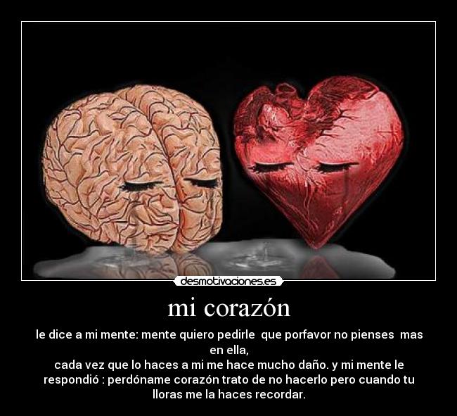mi corazón - le dice a mi mente: mente quiero pedirle  que porfavor no pienses  mas
en ella,
cada vez que lo haces a mi me hace mucho daño. y mi mente le
respondió : perdóname corazón trato de no hacerlo pero cuando tu
lloras me la haces recordar.