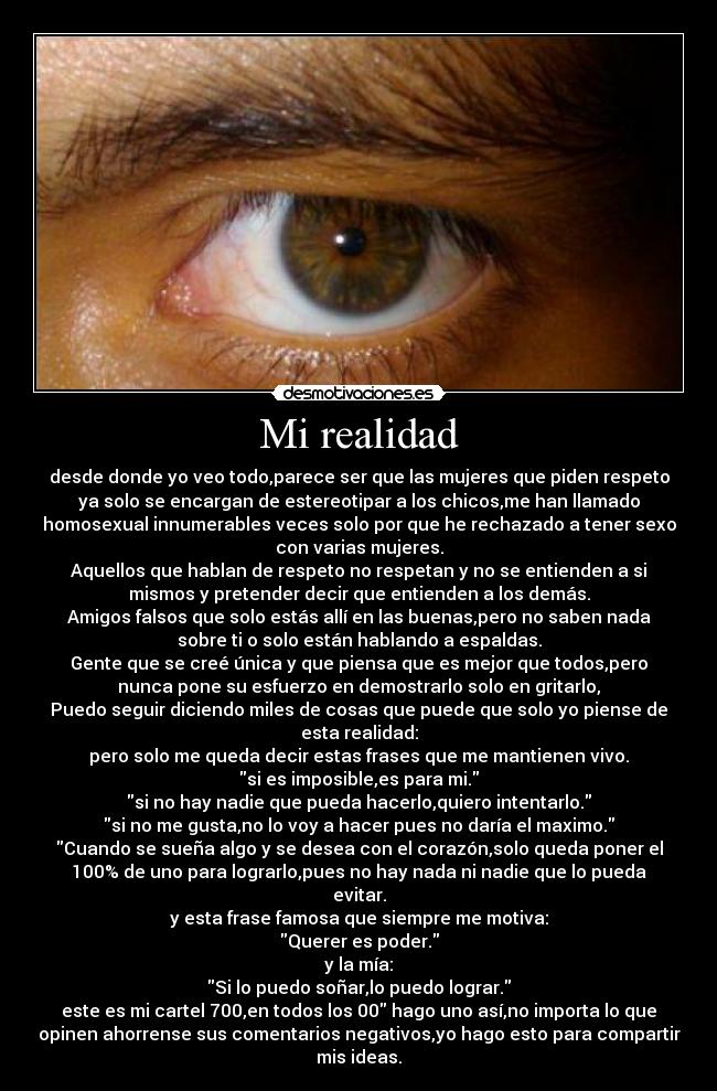 Mi realidad - desde donde yo veo todo,parece ser que las mujeres que piden respeto
ya solo se encargan de estereotipar a los chicos,me han llamado
homosexual innumerables veces solo por que he rechazado a tener sexo
con varias mujeres.
Aquellos que hablan de respeto no respetan y no se entienden a si
mismos y pretender decir que entienden a los demás.
Amigos falsos que solo estás allí en las buenas,pero no saben nada
sobre ti o solo están hablando a espaldas.
Gente que se creé única y que piensa que es mejor que todos,pero
nunca pone su esfuerzo en demostrarlo solo en gritarlo,
Puedo seguir diciendo miles de cosas que puede que solo yo piense de
esta realidad:
pero solo me queda decir estas frases que me mantienen vivo.
si es imposible,es para mi.
si no hay nadie que pueda hacerlo,quiero intentarlo.
si no me gusta,no lo voy a hacer pues no daría el maximo.
Cuando se sueña algo y se desea con el corazón,solo queda poner el
100% de uno para lograrlo,pues no hay nada ni nadie que lo pueda
evitar.
y esta frase famosa que siempre me motiva:
Querer es poder.
y la mía:
Si lo puedo soñar,lo puedo lograr.
este es mi cartel 700,en todos los 00 hago uno así,no importa lo que
opinen ahorrense sus comentarios negativos,yo hago esto para compartir
mis ideas.