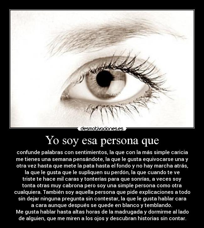 Yo soy esa persona que - confunde palabras con sentimientos, la que con la más simple caricia
me tienes una semana pensándote, la que le gusta equivocarse una y
otra vez hasta que mete la pata hasta el fondo y no hay marcha atrás,
la que le gusta que le supliquen su perdón, la que cuando te ve
triste te hace mil caras y tonterías para que sonrías, a veces soy
tonta otras muy cabrona pero soy una simple persona como otra
cualquiera. También soy aquella persona que pide explicaciones a todo
sin dejar ninguna pregunta sin contestar, la que le gusta hablar cara
a cara aunque después se quede en blanco y temblando. 
Me gusta hablar hasta altas horas de la madrugada y dormirme al lado
de alguien, que me miren a los ojos y descubran historias sin contar.