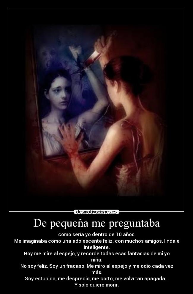 De pequeña me preguntaba - cómo sería yo dentro de 10 años.
Me imaginaba como una adolescente feliz, con muchos amigos, linda e inteligente.
Hoy me mire al espejo, y recordé todas esas fantasías de mi yo niña.
No soy feliz. Soy un fracaso. Me miro al espejo y me odio cada vez más.
Soy estúpida, me desprecio, me corto, me volví tan apagada…
Y solo quiero morir.
