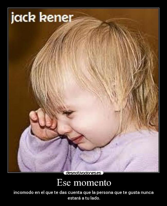 Ese momento - incomodo en el que te das cuenta que la persona que te gusta nunca estará a tu lado.