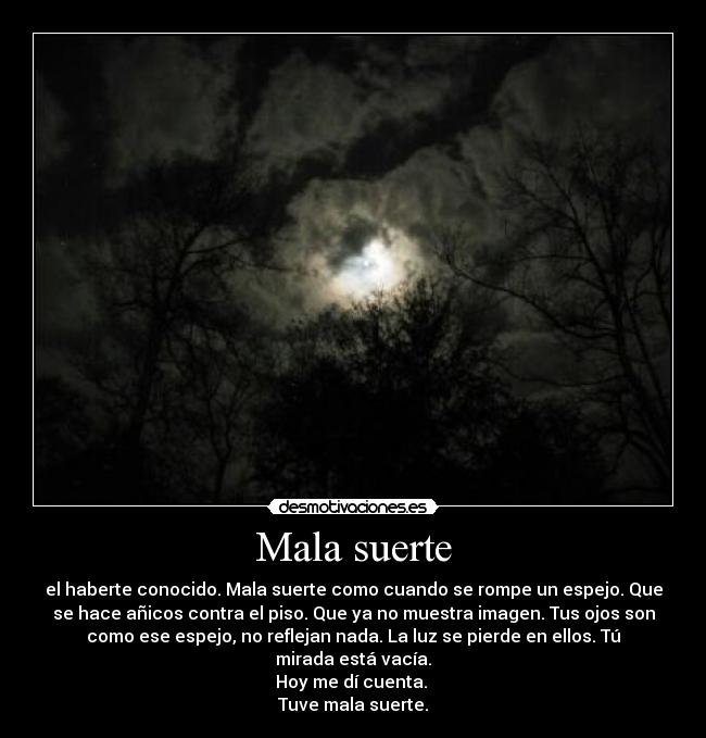 Mala suerte - el haberte conocido. Mala suerte como cuando se rompe un espejo. Que
se hace añicos contra el piso. Que ya no muestra imagen. Tus ojos son
como ese espejo, no reflejan nada. La luz se pierde en ellos. Tú
mirada está vacía.
Hoy me dí cuenta. 
Tuve mala suerte.