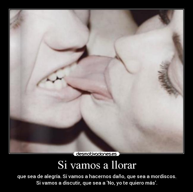 Si vamos a llorar - que sea de alegría. Si vamos a hacernos daño, que sea a mordiscos.
Si vamos a discutir, que sea a No, yo te quiero más.