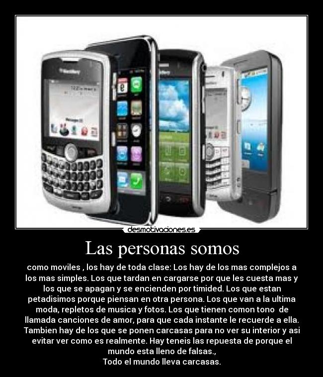 Las personas somos - como moviles , los hay de toda clase: Los hay de los mas complejos a
los mas simples. Los que tardan en cargarse por que les cuesta mas y
los que se apagan y se encienden por timided. Los que estan
petadisimos porque piensan en otra persona. Los que van a la ultima
moda, repletos de musica y fotos. Los que tienen comon tono de
llamada canciones de amor, para que cada instante le recuerde a ella.
Tambien hay de los que se ponen carcasas para no ver su interior y asi
evitar ver como es realmente. Hay teneis las repuesta de porque el
mundo esta lleno de falsas.,
Todo el mundo lleva carcasas.
