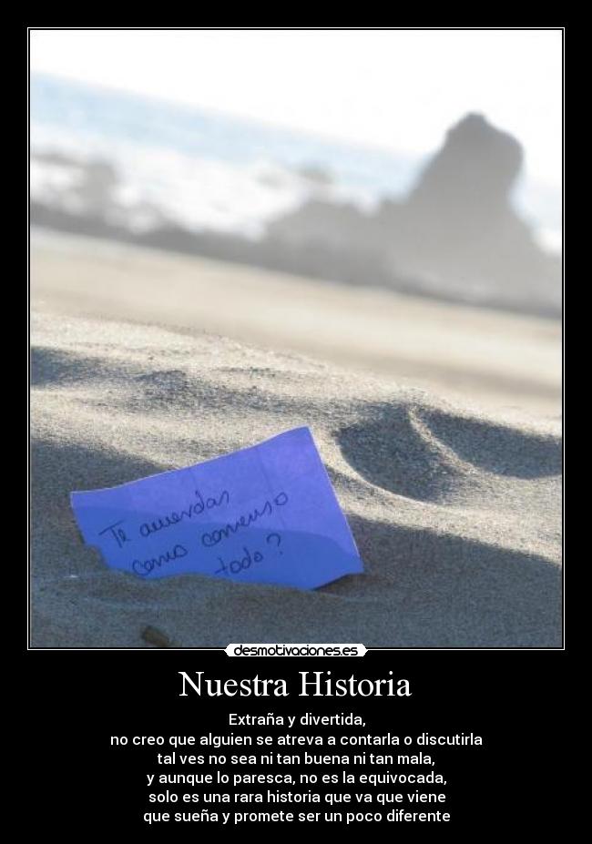 Nuestra Historia - Extraña y divertida,
no creo que alguien se atreva a contarla o discutirla
tal ves no sea ni tan buena ni tan mala,
y aunque lo paresca, no es la equivocada,
solo es una rara historia que va que viene
que sueña y promete ser un poco diferente