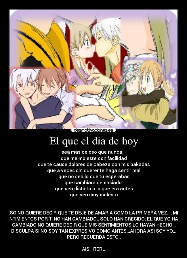 El que el dia de hoy - sea mas celoso que nunca..
que me moleste con facilidad
que te cause dolores de cabeza con mis bakadas
que a veces sin querer te haga sentir mal
que no sea lo que tu esperabas
que cambiara demasiado
que sea distinto a lo que era antes
que sea muy molesto
ESO NO QUIERE DECIR QUE TE DEJE DE AMAR A COMO LA PRIMERA VEZ.... MIS
SENTIMIENTOS POR TI NO HAN CAMBIADO.. SOLO HAN CRECIDO, EL QUE YO HAYA
CAMBIADO NO QUIERE DECIR QUE MIS SENTIMIENTOS LO HAYAN HECHO...
DISCULPA SI NO SOY TAN EXPRESIVO COMO ANTES...AHORA ASI SOY YO...
PERO RECUERDA ESTO..
AISHITERU