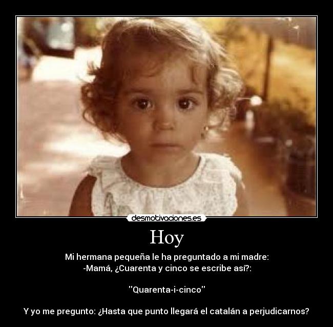 Hoy - Mi hermana pequeña le ha preguntado a mi madre:
-Mamá, ¿Cuarenta y cinco se escribe así?:

Quarenta-i-cinco

Y yo me pregunto: ¿Hasta que punto llegará el catalán a perjudicarnos?