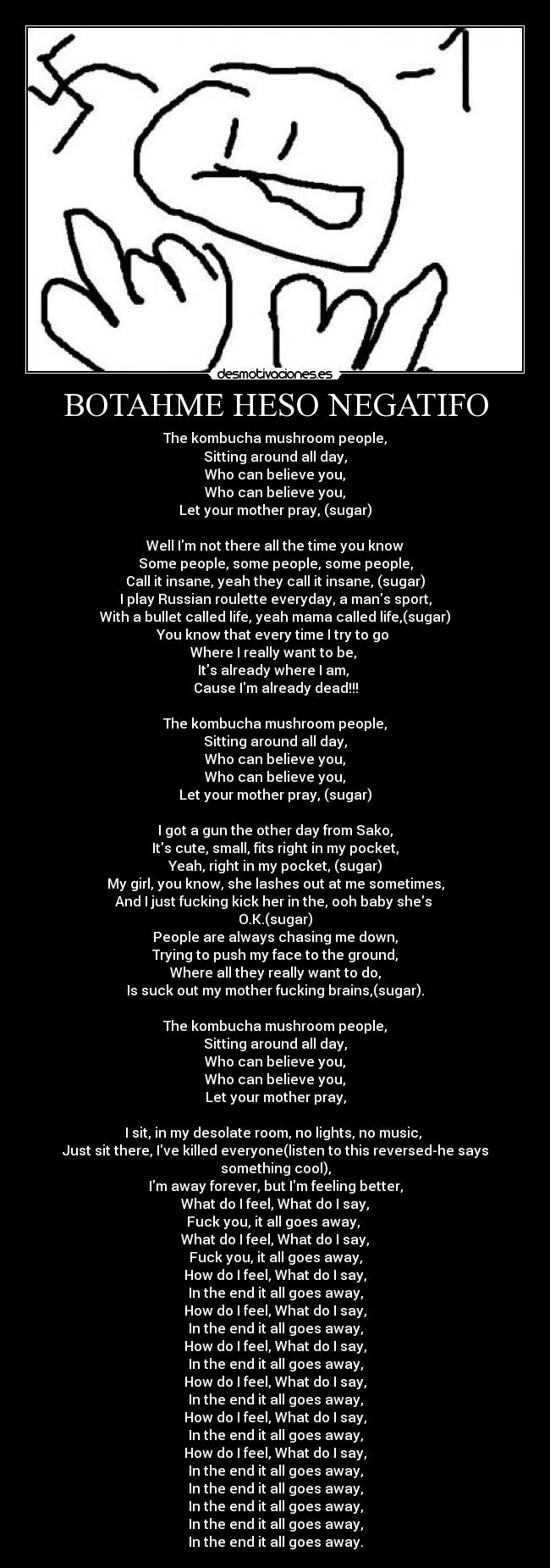 BOTAHME HESO NEGATIFO - The kombucha mushroom people,
Sitting around all day,
Who can believe you,
Who can believe you,
Let your mother pray, (sugar)

Well Im not there all the time you know
Some people, some people, some people,
Call it insane, yeah they call it insane, (sugar)
I play Russian roulette everyday, a mans sport,
With a bullet called life, yeah mama called life,(sugar)
You know that every time I try to go 
Where I really want to be, 
Its already where I am, 
Cause Im already dead!!!

The kombucha mushroom people,
Sitting around all day,
Who can believe you,
Who can believe you,
Let your mother pray, (sugar)

I got a gun the other day from Sako,
Its cute, small, fits right in my pocket,
Yeah, right in my pocket, (sugar)
My girl, you know, she lashes out at me sometimes,
And I just fucking kick her in the, ooh baby shes 
O.K.(sugar)
People are always chasing me down,
Trying to push my face to the ground,
Where all they really want to do,
Is suck out my mother fucking brains,(sugar).

The kombucha mushroom people,
Sitting around all day,
Who can believe you,
Who can believe you,
Let your mother pray,

I sit, in my desolate room, no lights, no music, 
Just sit there, Ive killed everyone(listen to this reversed-he says something cool),
Im away forever, but Im feeling better,
What do I feel, What do I say,
Fuck you, it all goes away, 
What do I feel, What do I say,
Fuck you, it all goes away,
How do I feel, What do I say,
In the end it all goes away,
How do I feel, What do I say,
In the end it all goes away,
How do I feel, What do I say,
In the end it all goes away,
How do I feel, What do I say,
In the end it all goes away,
How do I feel, What do I say,
In the end it all goes away,
How do I feel, What do I say,
In the end it all goes away,
In the end it all goes away,
In the end it all goes away,
In the end it all goes away,
In the end it all goes away.