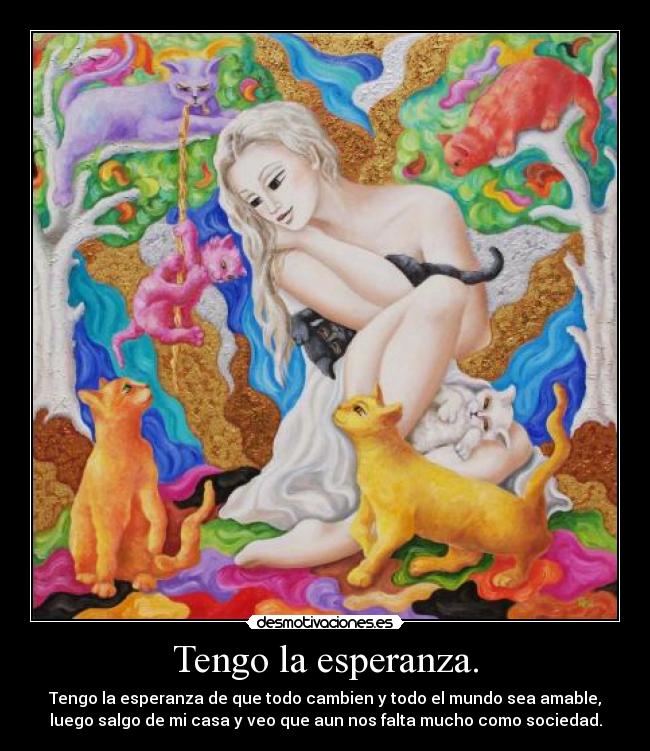 Tengo la esperanza. - Tengo la esperanza de que todo cambien y todo el mundo sea amable,
luego salgo de mi casa y veo que aun nos falta mucho como sociedad.