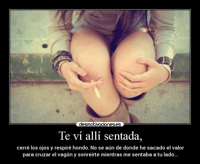 Te ví allí sentada, - cerré los ojos y respiré hondo. No se aún de donde he sacado el valor
para cruzar el vagón y sonreirte mientras me sentaba a tu lado...