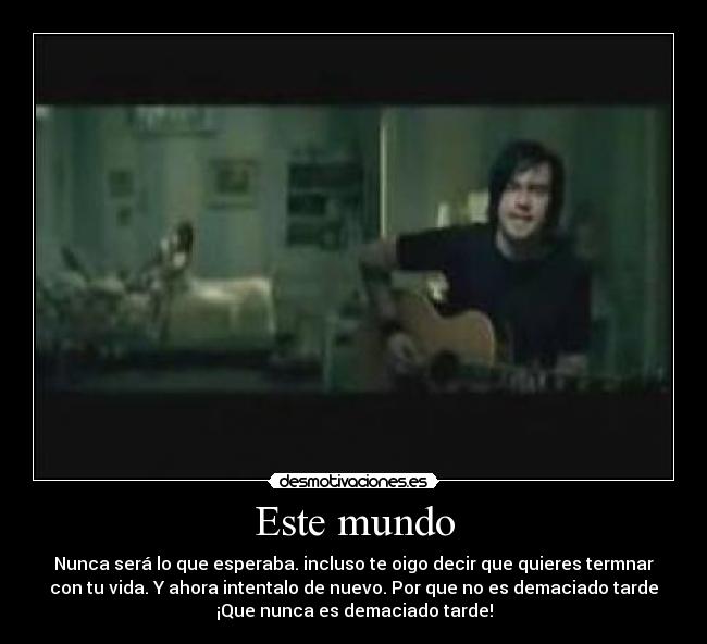 Este mundo - Nunca será lo que esperaba. incluso te oigo decir que quieres termnar
con tu vida. Y ahora intentalo de nuevo. Por que no es demaciado tarde
¡Que nunca es demaciado tarde!