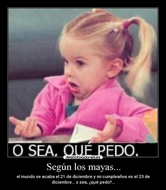 Según los mayas... - el mundo se acaba el 21 de diciembre y mi cumpleaños es el 23 de
diciembre... o sea, ¿qué pedo?...