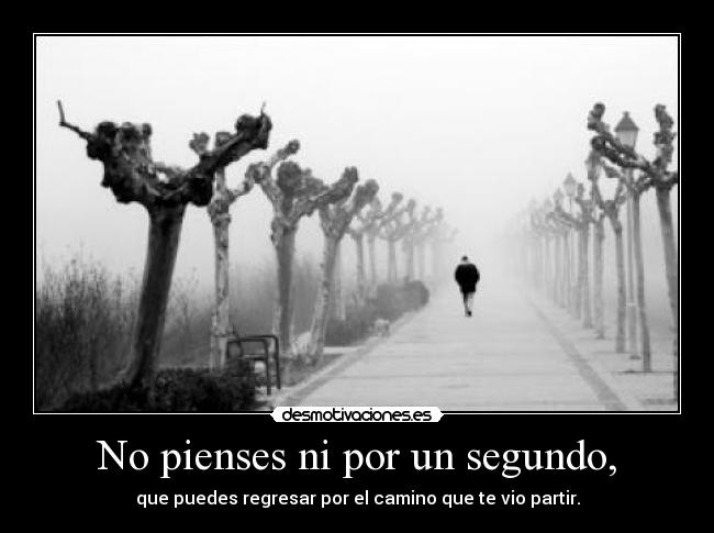 No pienses ni por un segundo, - que puedes regresar por el camino que te vio partir.