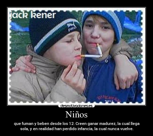 Niños - que fuman y beben desde los 12. Creen ganar madurez, la cual llega
sola, y en realidad han perdido infancia, la cual nunca vuelve.