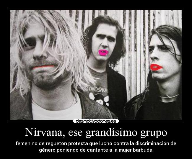 Nirvana, ese grandísimo grupo - femenino de reguetón protesta que luchó contra la discriminación de
género poniendo de cantante a la mujer barbuda.