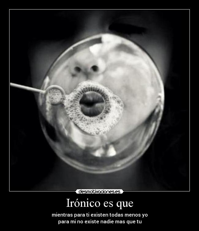 Irónico es que - mientras para ti existen todas menos yo
para mi no existe nadie mas que tu