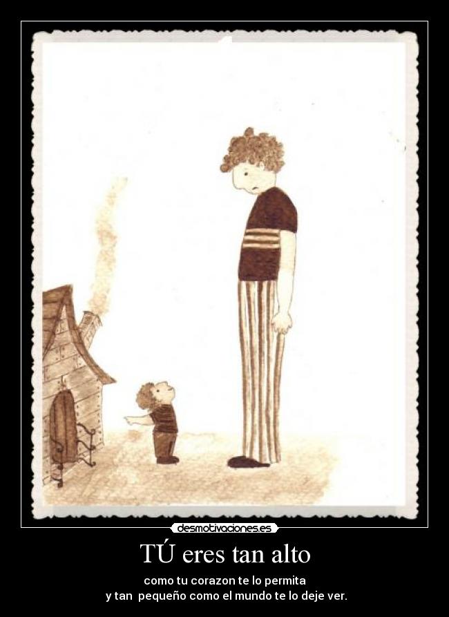 TÚ eres tan alto - como tu corazon te lo permita
 y tan  pequeño como el mundo te lo deje ver.