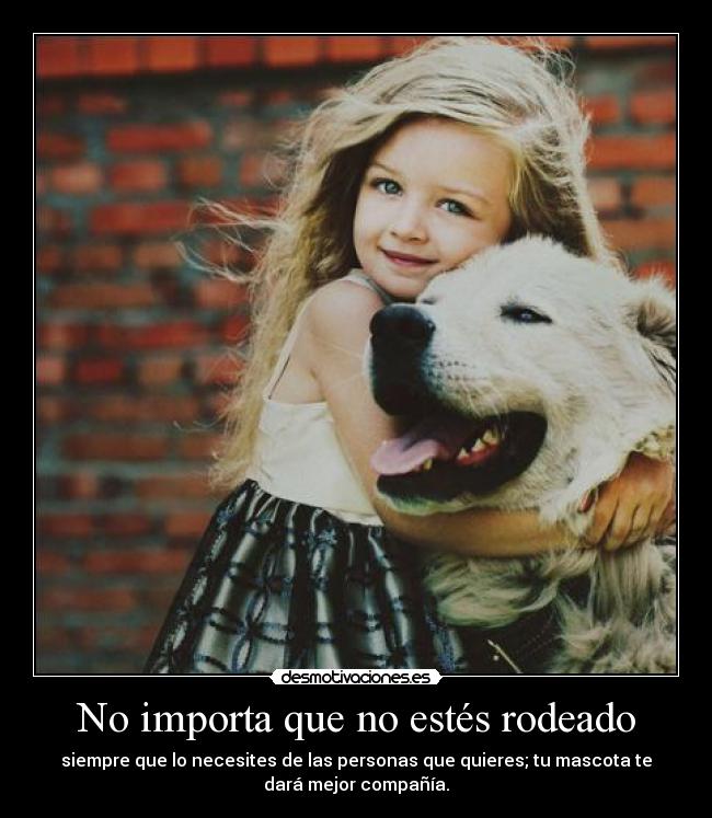 No importa que no estés rodeado - siempre que lo necesites de las personas que quieres; tu mascota te
dará mejor compañía.