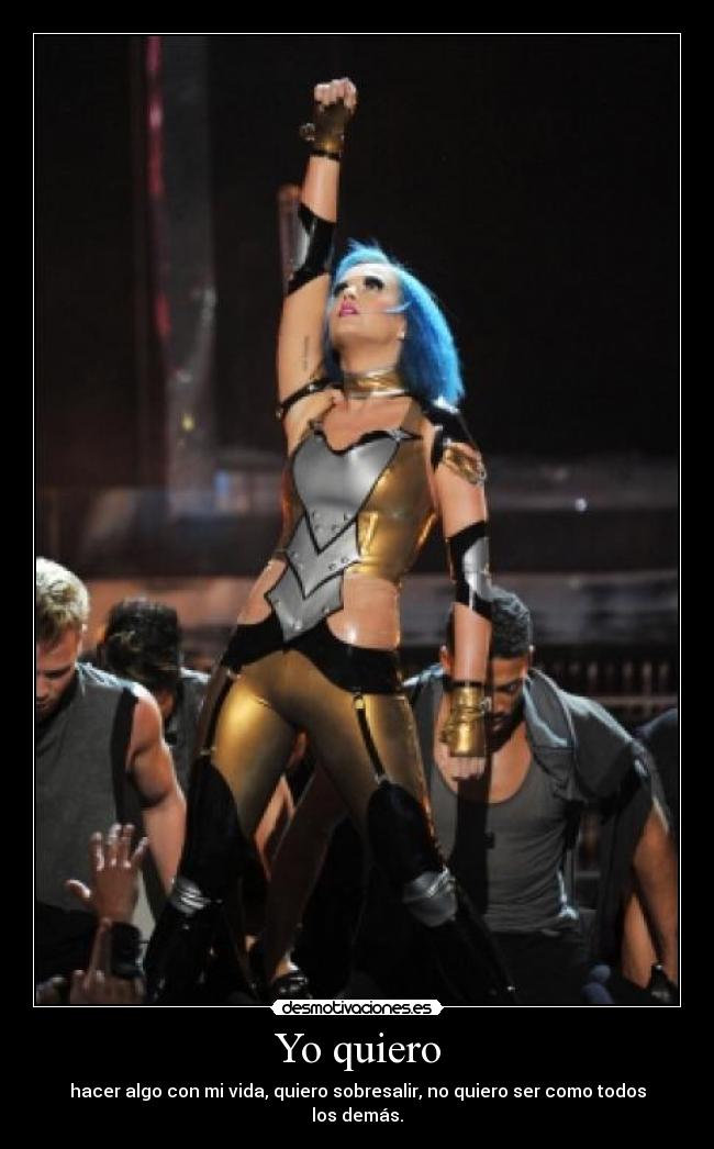Yo quiero - hacer algo con mi vida, quiero sobresalir, no quiero ser como todos los demás.