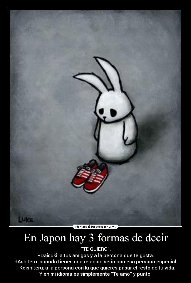 En Japon hay 3 formas de decir - TE QUIERO.
+Daisuki: a tus amigos y a la persona que te gusta.
+Ashiteru: cuando tienes una relacion seria con esa persona especial.
+Koishiteru: a la persona con la que quieres pasar el resto de tu vida.
Y en mi idioma es simplemente Te amo y punto.